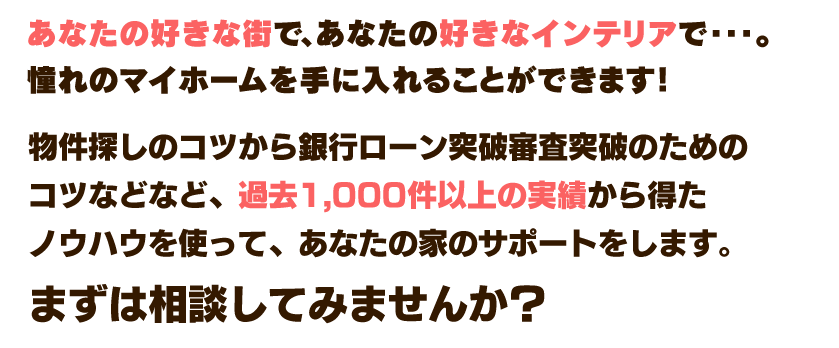 あなたの好きな街で、あなたの好きなインテリアで・・・。憧れのマイホームを手に入れることができます！ この無料相談会では、物件探しのコツから物件探しのコツからリフォームの事例、そして一番気になる、銀行ローン審査突破のためのコツを過去1,000件以上の実績から得たノウハウを使って、皆様にわかりやすくお伝えします。