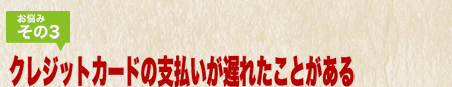 お悩みその3 クレジットカードの支払いが遅れた事がある