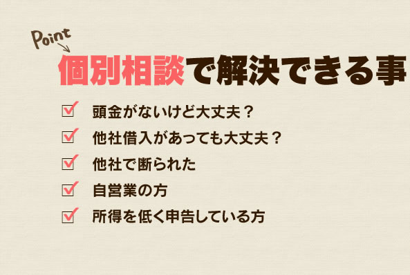 個別相談で解決できる事 頭金がないけど大丈夫？ 他社借入があっても大丈夫？ 他社で断られた 自営業の方 所得を低く申告している方