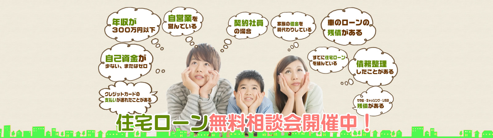 以下の10の原因に当てはまっていても、住宅ローンでしかも自己資金０円でマイホームを購入する事が出来るのです。 年収が300万円台、またはそれ未満自　己資金が少ない、またはゼロ　自営業を営んでいる　契約社員の場合　家族の借金の肩代わりをしている　車のローンの残債がある、既に住宅ローンを組んでいる　債務整理をしたことがある　クレジットカードの支払いが遅れた事がある　サラ金・キャッシング・リボの残債がある 