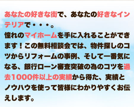 あなたの好きな街で、あなたの好きなインテリアで・・・。憧れのマイホームを手に入れることができます！この無料相談会では、物件探しのコツからリフォームの事例、そして一番気になる、銀行ローン審査突破の為のコツを過去1000件以上の実績から得た、実績とノウハウを使って皆様にわかりやすくお伝えしています