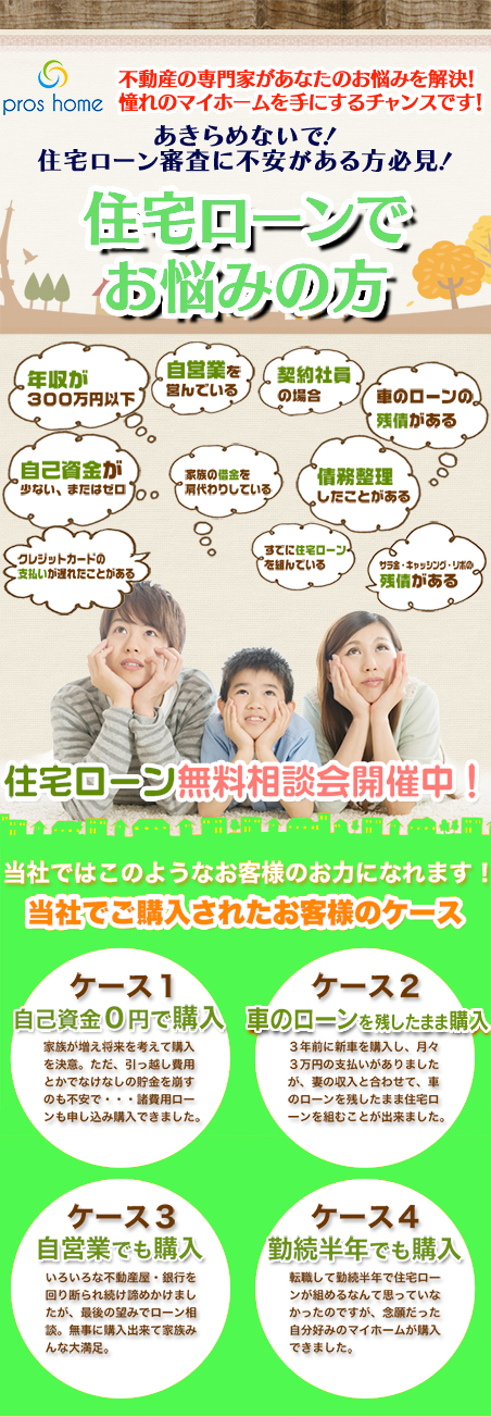 不動産の専門家があなたのお悩みを解決！憧れのマイホームを手に入れるチャンスです！ あきらめないで！住宅ローンでお悩みの方 年収が300万円台、またはそれ未満自　己資金が少ない、またはゼロ　自営業を営んでいる　契約社員の場合　家族の借金の肩代わりをしている　車のローンの残債がある、既に住宅ローンを組んでいる　債務整理をしたことがある　クレジットカードの支払いが遅れた事がある　サラ金・キャッシング・リボの残債がある 住宅ローン無料相談開催中！ 当社ではこのようなお客様のお力になれます！予約制のため希望日時を事前にご連絡ください。 当社でご購入されたお客様のケース ケース1 自己資金0円で購入 家族が増え将来を考えて購入を決意。ただ、引っ越し費用とかでなけなしの貯金を崩すのも不安で・・・。諸費用ローンも申し込み購入できました。ケースに2 車のローンを残したまま購入。3年前に新車を購入し、月々3万円の支払いがありましたが、妻の収入と合わせて、車のローンを残したまま住宅ローンを組むことができました。 ケース3自営業でも購入 いろいろな不動産屋・銀行を回り断られ続け諦めかけていましたが、最後の望みでローン相談。無事に購入出来て家族みんな大満足。 ケース4 勤続半年でも購入 転職して勤続半年で住宅ローンが組めるなんて思っていなかったのですが、念願だった自分好みのマイホームが購入できました。